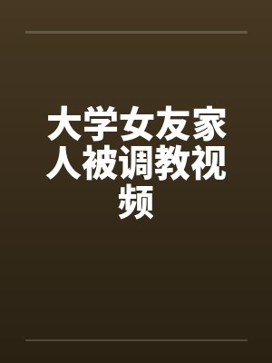 大学女友家人被调教视频 大学女友家人被调教视频