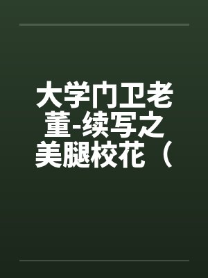 大学门卫老董-续写之美腿校花(第1-6章 ). 大学门卫老董-续写之美腿校花(第1-6章 ).