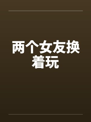 两个女友换着玩 两个女友换着玩