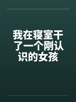 我在寝室干了一个刚认识的女孩 我在寝室干了一个刚认识的女孩