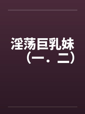 淫荡巨乳妹（一．二）