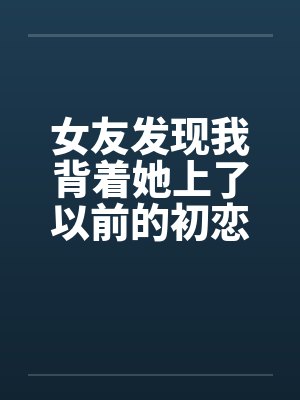 女友发现我背着她上了以前的初恋女同学 女友发现我背着她上了以前的初恋女同学
