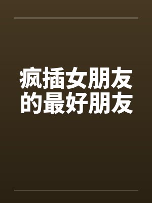 疯插女朋友的最好朋友 疯插女朋友的最好朋友