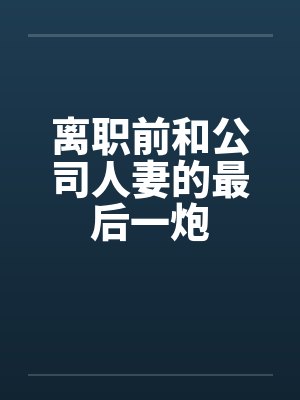 离职前和公司人妻的最后一炮 离职前和公司人妻的最后一炮
