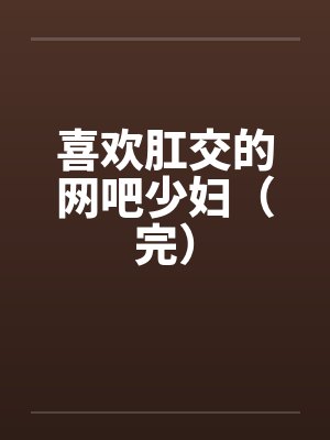 喜欢肛交的网吧少妇(完) 喜欢肛交的网吧少妇(完)