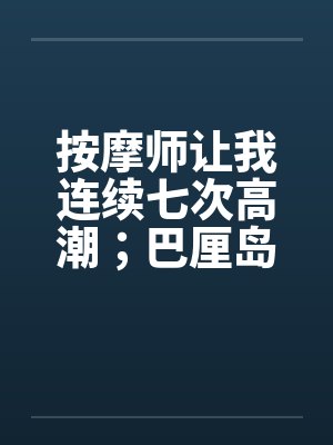 按摩师让我连续七次高潮;巴厘岛spa经历 按摩师让我连续七次高潮;巴厘岛spa经历