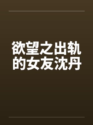 欲望之出轨的女友沈丹 欲望之出轨的女友沈丹