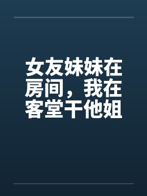 女友妹妹在房间,我在客堂干他姐 女友妹妹在房间,我在客堂干他姐