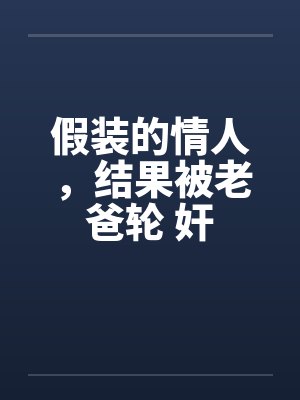 假装的情人,结果被老爸轮 奸 假装的情人,结果被老爸轮 奸
