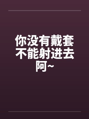 你没有戴套不能射进去阿~ 你没有戴套不能射进去阿~