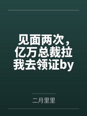 见面两次，亿万总裁拉我去领证by二月里里笔趣阁无弹窗