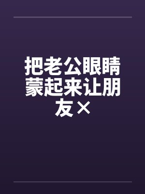 把老公眼睛蒙起来让朋友× 把老公眼睛蒙起来让朋友×