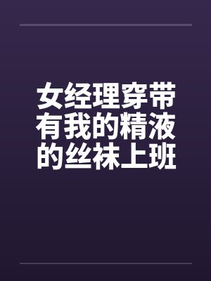 女经理穿带有我的精液的丝袜上班好吗 女经理穿带有我的精液的丝袜上班好吗