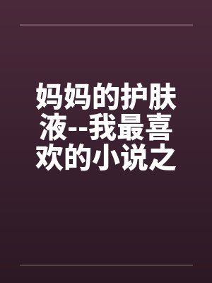 妈妈的护肤液--我最喜欢的小说之一(不顶别看) 妈妈的护肤液--我最喜欢的小说之一(不顶别看)