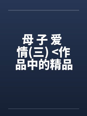 母 子 爱 情(三) >作品中的精品< 母 子 爱 情(三) >作品中的精品<