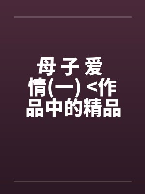 母 子 爱 情(一) >作品中的精品< 母 子 爱 情(一) >作品中的精品<