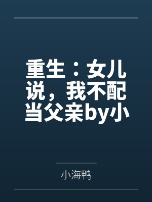 重生：女儿说，我不配当父亲by小海鸭笔趣阁无弹窗