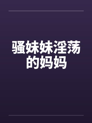 骚妹妹淫荡的妈妈 骚妹妹淫荡的妈妈