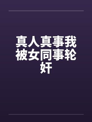 真人真事我被女同事轮奸 真人真事我被女同事轮奸