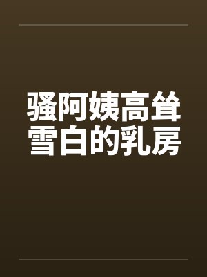 骚阿姨高耸雪白的乳房 骚阿姨高耸雪白的乳房