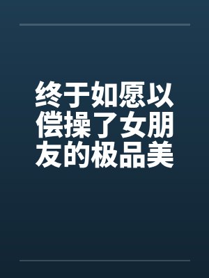 终于如愿以偿操了女朋友的极品美女闺蜜 终于如愿以偿操了女朋友的极品美女闺蜜