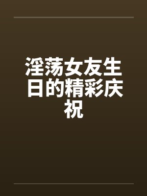 淫荡女友生日的精彩庆祝 淫荡女友生日的精彩庆祝