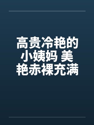 高贵冷艳的小姨妈 美艳赤裸充满肉香 高贵冷艳的小姨妈 美艳赤裸充满肉香