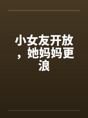 小女友开放,她妈妈更浪 小女友开放,她妈妈更浪