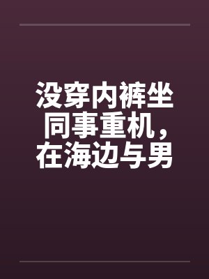 没穿内裤坐同事重机,在海边与男同事做爱(短裤人妻诱惑骑重机的男同事续篇二) 没穿内裤坐同事重机,在海边与男同事做爱(短裤人妻诱惑骑重机的男同事续篇二)
