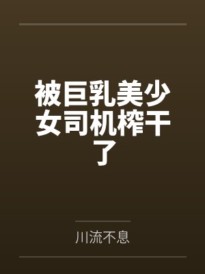 被巨乳美少女司机榨干了 被巨乳美少女司机榨干了