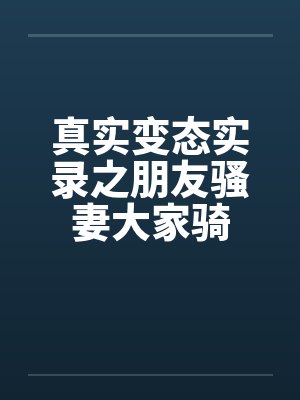 真实变态实录之朋友骚妻大家骑 真实变态实录之朋友骚妻大家骑