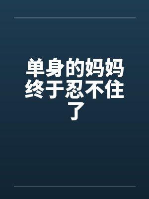 单身的妈妈终于忍不住了 单身的妈妈终于忍不住了