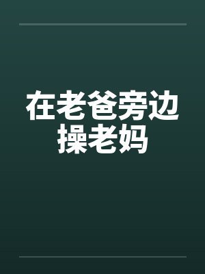 在老爸旁边操老妈 在老爸旁边操老妈