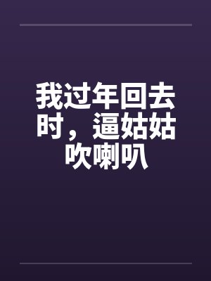 我过年回去时,逼姑姑吹喇叭 我过年回去时,逼姑姑吹喇叭
