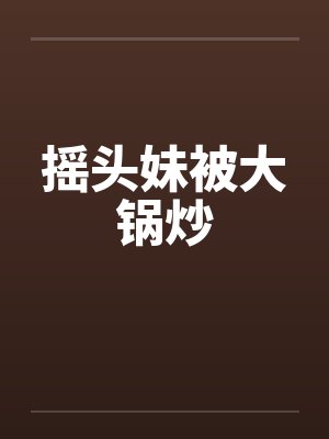 摇头妹被大锅炒 摇头妹被大锅炒