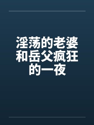 淫荡的老婆和岳父疯狂的一夜 淫荡的老婆和岳父疯狂的一夜