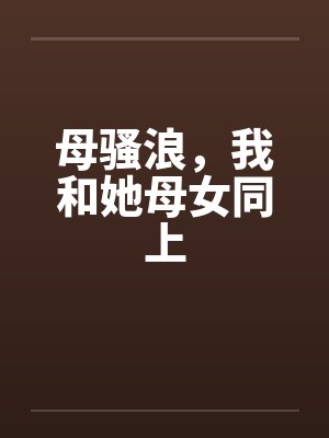 母骚浪,我和她母女同上 母骚浪,我和她母女同上