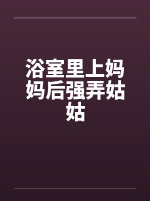 浴室里上妈妈后强弄姑姑 浴室里上妈妈后强弄姑姑