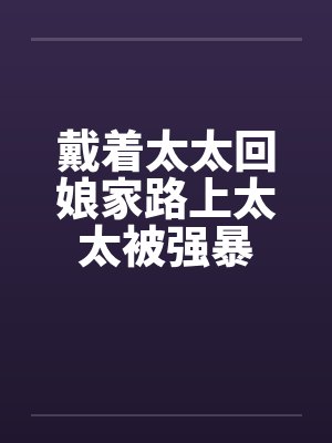 戴着太太回娘家路上太太被强暴 戴着太太回娘家路上太太被强暴