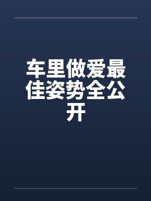 车里做爱最佳姿势全公开 车里做爱最佳姿势全公开