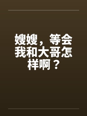 嫂嫂,等会我和大哥怎样啊? 嫂嫂,等会我和大哥怎样啊?