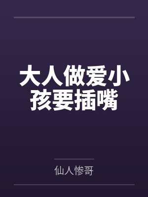 大人做爱小孩要插嘴by仙人惨哥 大人做爱小孩要插嘴by仙人惨哥