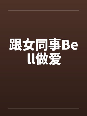 跟女同事Bell做爱 跟女同事Bell做爱