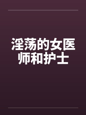 淫荡的女医师和护士 淫荡的女医师和护士