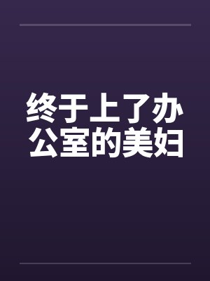终于上了办公室的美妇 终于上了办公室的美妇