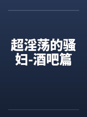 超淫荡的骚妇-酒吧篇 超淫荡的骚妇-酒吧篇