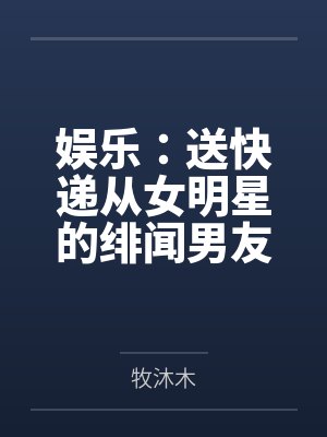 娱乐：送快递从女明星的绯闻男友开始笔趣阁无弹窗