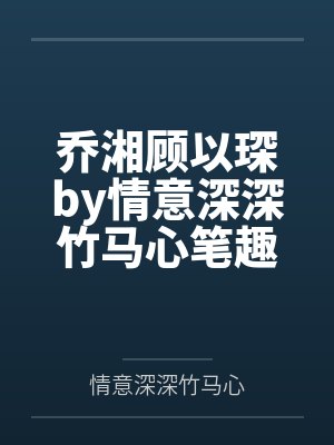 乔湘顾以琛by情意深深竹马心笔趣阁无弹窗