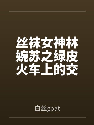 丝袜女神林婉苏之绿皮火车上的交媾盛宴笔趣阁无弹窗