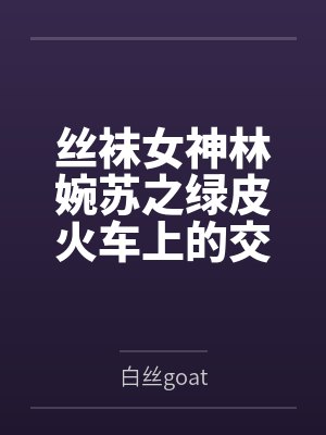丝袜女神林婉苏之绿皮火车上的交媾盛宴by白丝goat笔趣阁无弹窗